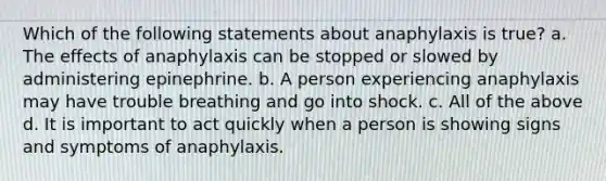 Which of the following statements about anaphylaxis is true? a. The effects of anaphylaxis can be stopped or slowed by administering epinephrine. b. A person experiencing anaphylaxis may have trouble breathing and go into shock. c. All of the above d. It is important to act quickly when a person is showing signs and symptoms of anaphylaxis.