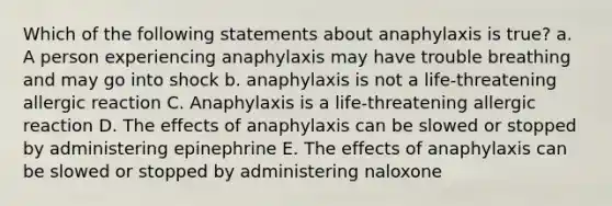 Which of the following statements about anaphylaxis is true? a. A person experiencing anaphylaxis may have trouble breathing and may go into shock b. anaphylaxis is not a life-threatening allergic reaction C. Anaphylaxis is a life-threatening allergic reaction D. The effects of anaphylaxis can be slowed or stopped by administering epinephrine E. The effects of anaphylaxis can be slowed or stopped by administering naloxone