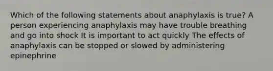 Which of the following statements about anaphylaxis is true? A person experiencing anaphylaxis may have trouble breathing and go into shock It is important to act quickly The effects of anaphylaxis can be stopped or slowed by administering epinephrine