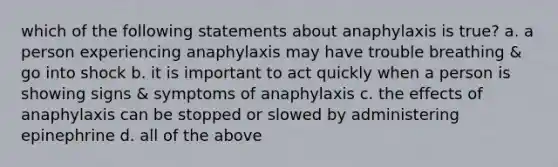 which of the following statements about anaphylaxis is true? a. a person experiencing anaphylaxis may have trouble breathing & go into shock b. it is important to act quickly when a person is showing signs & symptoms of anaphylaxis c. the effects of anaphylaxis can be stopped or slowed by administering epinephrine d. all of the above