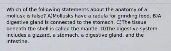 Which of the following statements about the anatomy of a mollusk is false? A)Mollusks have a radula for grinding food. B)A digestive gland is connected to <a href='https://www.questionai.com/knowledge/kLccSGjkt8-the-stomach' class='anchor-knowledge'>the stomach</a>. C)The tissue beneath the shell is called <a href='https://www.questionai.com/knowledge/kHR4HOnNY8-the-mantle' class='anchor-knowledge'>the mantle</a>. D)The digestive system includes a gizzard, a stomach, a digestive gland, and the intestine.