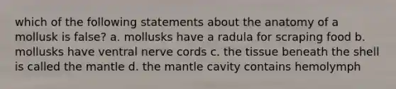 which of the following statements about the anatomy of a mollusk is false? a. mollusks have a radula for scraping food b. mollusks have ventral nerve cords c. the tissue beneath the shell is called <a href='https://www.questionai.com/knowledge/kHR4HOnNY8-the-mantle' class='anchor-knowledge'>the mantle</a> d. the mantle cavity contains hemolymph