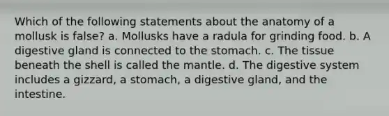 Which of the following statements about the anatomy of a mollusk is false? a. Mollusks have a radula for grinding food. b. A digestive gland is connected to the stomach. c. The tissue beneath the shell is called the mantle. d. The digestive system includes a gizzard, a stomach, a digestive gland, and the intestine.