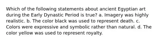 Which of the following statements about ancient Egyptian art during the Early Dynastic Period is true? a. Imagery was highly realistic. b. The color black was used to represent death. c. Colors were expressive and symbolic rather than natural. d. The color yellow was used to represent royalty.