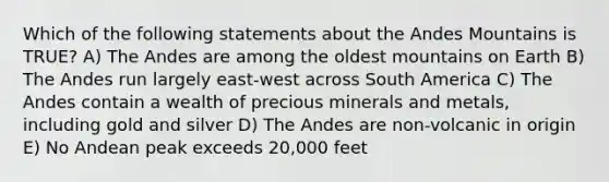 Which of the following statements about the Andes Mountains is TRUE? A) The Andes are among the oldest mountains on Earth B) The Andes run largely east-west across South America C) The Andes contain a wealth of precious minerals and metals, including gold and silver D) The Andes are non-volcanic in origin E) No Andean peak exceeds 20,000 feet