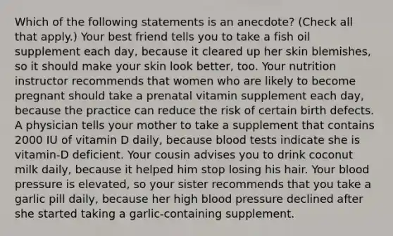 Which of the following statements is an anecdote? (Check all that apply.) Your best friend tells you to take a fish oil supplement each day, because it cleared up her skin blemishes, so it should make your skin look better, too. Your nutrition instructor recommends that women who are likely to become pregnant should take a prenatal vitamin supplement each day, because the practice can reduce the risk of certain birth defects. A physician tells your mother to take a supplement that contains 2000 IU of vitamin D daily, because blood tests indicate she is vitamin-D deficient. Your cousin advises you to drink coconut milk daily, because it helped him stop losing his hair. Your blood pressure is elevated, so your sister recommends that you take a garlic pill daily, because her high blood pressure declined after she started taking a garlic-containing supplement.