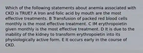 Which of the following statements about anemia associated with CKD is TRUE? A Iron and folic acid by mouth are the most effective treatments. B Transfusion of packed red blood cells monthly is the most effective treatment. C IM erythropoietin given monthly is the most effective treatment. D It is due to the inability of the kidney to transform erythropoietin into its physiologically active form. E It occurs early in the course of CKD.