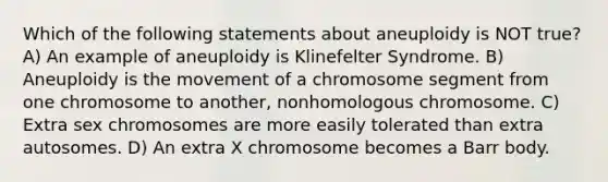 Which of the following statements about aneuploidy is NOT true? A) An example of aneuploidy is Klinefelter Syndrome. B) Aneuploidy is the movement of a chromosome segment from one chromosome to another, nonhomologous chromosome. C) Extra sex chromosomes are more easily tolerated than extra autosomes. D) An extra X chromosome becomes a Barr body.