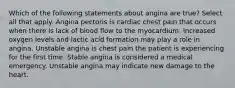 Which of the following statements about angina are true? Select all that apply. Angina pectoris is cardiac chest pain that occurs when there is lack of blood flow to the myocardium. Increased oxygen levels and lactic acid formation may play a role in angina. Unstable angina is chest pain the patient is experiencing for the first time. Stable angina is considered a medical emergency. Unstable angina may indicate new damage to the heart.