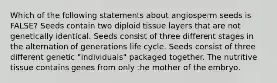 Which of the following statements about angiosperm seeds is FALSE? Seeds contain two diploid tissue layers that are not genetically identical. Seeds consist of three different stages in the alternation of generations life cycle. Seeds consist of three different genetic "individuals" packaged together. The nutritive tissue contains genes from only the mother of the embryo.