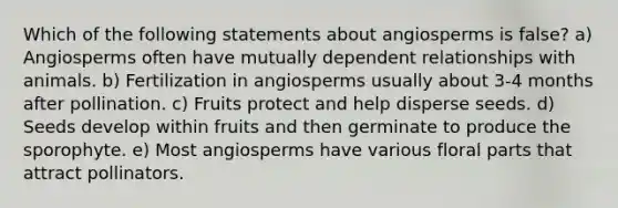 Which of the following statements about angiosperms is false? a) Angiosperms often have mutually dependent relationships with animals. b) Fertilization in angiosperms usually about 3-4 months after pollination. c) Fruits protect and help disperse seeds. d) Seeds develop within fruits and then germinate to produce the sporophyte. e) Most angiosperms have various floral parts that attract pollinators.