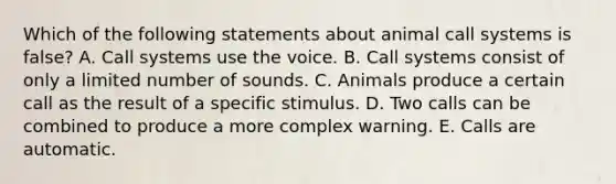 Which of the following statements about animal call systems is false? A. Call systems use the voice. B. Call systems consist of only a limited number of sounds. C. Animals produce a certain call as the result of a specific stimulus. D. Two calls can be combined to produce a more complex warning. E. Calls are automatic.