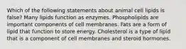 Which of the following statements about animal cell lipids is false? Many lipids function as enzymes. Phospholipids are important components of cell membranes. Fats are a form of lipid that function to store energy. Cholesterol is a type of lipid that is a component of cell membranes and steroid hormones.