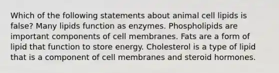 Which of the following statements about animal cell lipids is false? Many lipids function as enzymes. Phospholipids are important components of cell membranes. Fats are a form of lipid that function to store energy. Cholesterol is a type of lipid that is a component of cell membranes and steroid hormones.