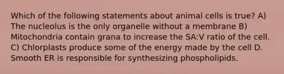 Which of the following statements about animal cells is true? A) The nucleolus is the only organelle without a membrane B) Mitochondria contain grana to increase the SA:V ratio of the cell. C) Chlorplasts produce some of the energy made by the cell D. Smooth ER is responsible for synthesizing phospholipids.