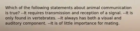 Which of the following statements about animal communication is true? --It requires transmission and reception of a signal. --It is only found in vertebrates. --It always has both a visual and auditory component. --It is of little importance for mating.