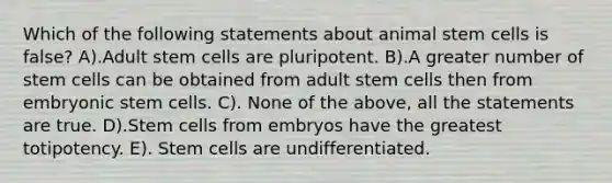 Which of the following statements about animal stem cells is false? A).Adult stem cells are pluripotent. B).A greater number of stem cells can be obtained from adult stem cells then from embryonic stem cells. C). None of the above, all the statements are true. D).Stem cells from embryos have the greatest totipotency. E). Stem cells are undifferentiated.