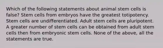 Which of the following statements about animal stem cells is false? Stem cells from embryos have the greatest totipotency. Stem cells are undifferentiated. Adult stem cells are pluripotent. A greater number of stem cells can be obtained from adult stem cells then from embryonic stem cells. None of the above, all the statements are true.