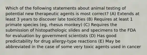 Which of the following statements about animal testing of potential new therapeutic agents is most correct? (A) Extends at least 3 years to discover late toxicities (B) Requires at least 1 primate species (eg, rhesus monkey) (C) Requires the submission of histopathologic slides and specimens to the FDA for evaluation by government scientists (D) Has good predictability for drug allergy-type reactions (E) May be abbreviated in the case of some very toxic agents used in cancer