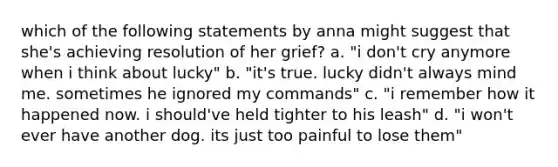 which of the following statements by anna might suggest that she's achieving resolution of her grief? a. "i don't cry anymore when i think about lucky" b. "it's true. lucky didn't always mind me. sometimes he ignored my commands" c. "i remember how it happened now. i should've held tighter to his leash" d. "i won't ever have another dog. its just too painful to lose them"