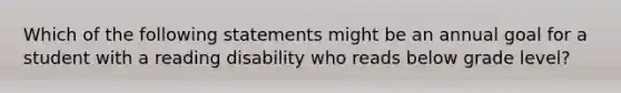 Which of the following statements might be an annual goal for a student with a reading disability who reads below grade level?