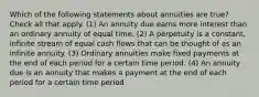 Which of the following statements about annuities are true? Check all that apply. (1) An annuity due earns more interest than an ordinary annuity of equal time. (2) A perpetuity is a constant, infinite stream of equal cash flows that can be thought of as an infinite annuity. (3) Ordinary annuities make fixed payments at the end of each period for a certain time period. (4) An annuity due is an annuity that makes a payment at the end of each period for a certain time period