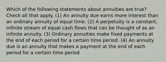 Which of the following statements about annuities are true? Check all that apply. (1) An annuity due earns more interest than an ordinary annuity of equal time. (2) A perpetuity is a constant, infinite stream of equal cash flows that can be thought of as an infinite annuity. (3) Ordinary annuities make fixed payments at the end of each period for a certain time period. (4) An annuity due is an annuity that makes a payment at the end of each period for a certain time period