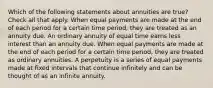 Which of the following statements about annuities are true? Check all that apply. When equal payments are made at the end of each period for a certain time period, they are treated as an annuity due. An ordinary annuity of equal time earns less interest than an annuity due. When equal payments are made at the end of each period for a certain time period, they are treated as ordinary annuities. A perpetuity is a series of equal payments made at fixed intervals that continue infinitely and can be thought of as an infinite annuity.