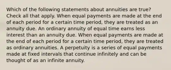 Which of the following statements about annuities are true? Check all that apply. When equal payments are made at the end of each period for a certain time period, they are treated as an annuity due. An ordinary annuity of equal time earns less interest than an annuity due. When equal payments are made at the end of each period for a certain time period, they are treated as ordinary annuities. A perpetuity is a series of equal payments made at fixed intervals that continue infinitely and can be thought of as an infinite annuity.