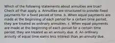 Which of the following statements about annuities are true? Check all that apply. a. Annuities are structured to provide fixed payments for a fixed period of time. b. When equal payments are made at the beginning of each period for a certain time period, they are treated as ordinary annuities. c. When equal payments are made at the beginning of each period for a certain time period, they are treated as an annuity due. d. An ordinary annuity of equal time earns less interest than an annuity due.