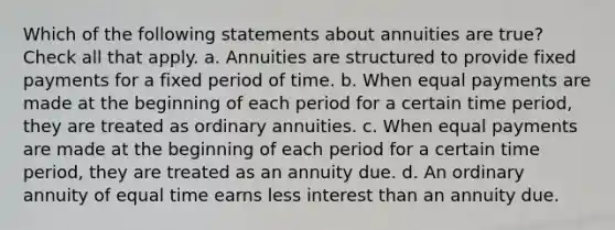 Which of the following statements about annuities are true? Check all that apply. a. Annuities are structured to provide fixed payments for a fixed period of time. b. When equal payments are made at the beginning of each period for a certain time period, they are treated as ordinary annuities. c. When equal payments are made at the beginning of each period for a certain time period, they are treated as an annuity due. d. An ordinary annuity of equal time earns less interest than an annuity due.