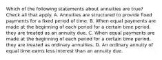 Which of the following statements about annuities are true? Check all that apply. A. Annuities are structured to provide fixed payments for a fixed period of time. B. When equal payments are made at the beginning of each period for a certain time period, they are treated as an annuity due. C. When equal payments are made at the beginning of each period for a certain time period, they are treated as ordinary annuities. D. An ordinary annuity of equal time earns less interest than an annuity due.