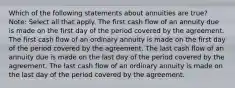 Which of the following statements about annuities are true? Note: Select all that apply. The first cash flow of an annuity due is made on the first day of the period covered by the agreement. The first cash flow of an ordinary annuity is made on the first day of the period covered by the agreement. The last cash flow of an annuity due is made on the last day of the period covered by the agreement. The last cash flow of an ordinary annuity is made on the last day of the period covered by the agreement.