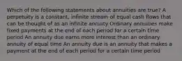 Which of the following statements about annuities are true? A perpetuity is a constant, infinite stream of equal cash flows that can be thought of as an infinite annuity Ordinary annuities make fixed payments at the end of each period for a certain time period An annuity due earns more interest than an ordinary annuity of equal time An annuity due is an annuity that makes a payment at the end of each period for a certain time period