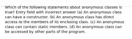 Which of the following statements about anonymous classes is true? Entry field with incorrect answer (a) An anonymous class can have a constructor. (b) An anonymous class has direct access to the members of its enclosing class. (c) An anonymous class can contain static members. (d) An anonymous class can be accessed by other parts of the program.