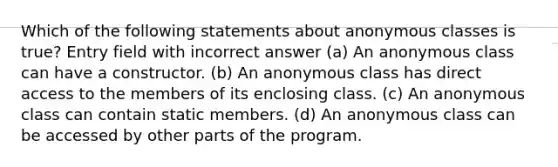 Which of the following statements about anonymous classes is true? Entry field with incorrect answer (a) An anonymous class can have a constructor. (b) An anonymous class has direct access to the members of its enclosing class. (c) An anonymous class can contain static members. (d) An anonymous class can be accessed by other parts of the program.