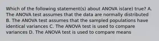 Which of the following statement(s) about ANOVA is(are) true? A. The ANOVA test assumes that the data are normally distributed B. The ANOVA test assumes that the sampled populations have identical variances C. The ANOVA test is used to compare variances D. The ANOVA test is used to compare means