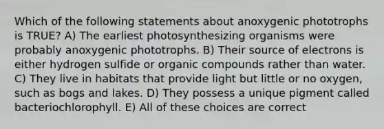 Which of the following statements about anoxygenic phototrophs is TRUE? A) The earliest photosynthesizing organisms were probably anoxygenic phototrophs. B) Their source of electrons is either hydrogen sulfide or organic compounds rather than water. C) They live in habitats that provide light but little or no oxygen, such as bogs and lakes. D) They possess a unique pigment called bacteriochlorophyll. E) All of these choices are correct