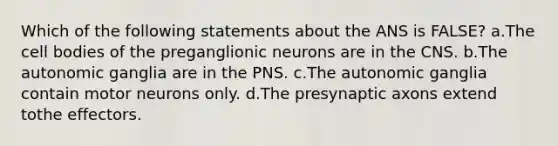 Which of the following statements about the ANS is FALSE? a.The cell bodies of the preganglionic neurons are in the CNS. b.The autonomic ganglia are in the PNS. c.The autonomic ganglia contain motor neurons only. d.The presynaptic axons extend tothe effectors.