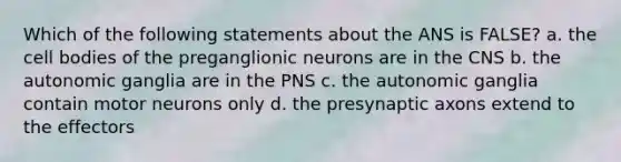 Which of the following statements about the ANS is FALSE? a. the cell bodies of the preganglionic neurons are in the CNS b. the autonomic ganglia are in the PNS c. the autonomic ganglia contain motor neurons only d. the presynaptic axons extend to the effectors