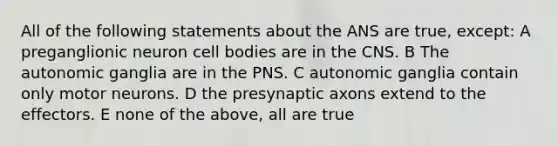 All of the following statements about the ANS are true, except: A preganglionic neuron cell bodies are in the CNS. B The autonomic ganglia are in the PNS. C autonomic ganglia contain only motor neurons. D the presynaptic axons extend to the effectors. E none of the above, all are true