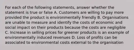 For each of the following statements, answer whether the statement is true or false A. Customers are willing to pay more provided the product is environmentally friendly B. Organisations are unable to measure and identify the costs of economic and social impact on their products because the costs are negligible C. Increase in selling prices for greener products is an example of environmentally induced revenues D. Loss of profits can be associated to environmental costs external to the organisation