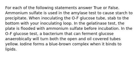 For each of the following statements answer True or False. Ammonium sulfate is used in the amylase test to cause starch to precipitate. When inoculating the O-F glucose tube, stab to the bottom with your inoculating loop. In the gelatinase test, the plate is flooded with ammonium sulfate before incubation. In the O-F glucose test, a bacterium that can ferment glucose anaerobically will turn both the open and oil covered tubes yellow. Iodine forms a blue-brown complex when it binds to lipids.