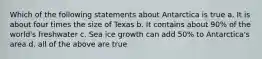 Which of the following statements about Antarctica is true a. It is about four times the size of Texas b. It contains about 90% of the world's freshwater c. Sea ice growth can add 50% to Antarctica's area d. all of the above are true