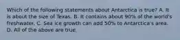 Which of the following statements about Antarctica is true? A. It is about the size of Texas. B. It contains about 90% of the world's freshwater. C. Sea ice growth can add 50% to Antarctica's area. D. All of the above are true.