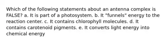 Which of the following statements about an antenna complex is FALSE? a. It is part of a photosystem. b. It "funnels" energy to the reaction center. c. It contains chlorophyll molecules. d. It contains carotenoid pigments. e. It converts light energy into chemical energy