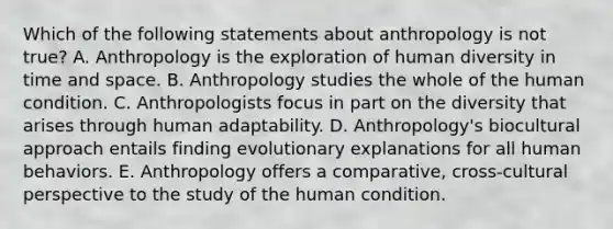 Which of the following statements about anthropology is not true? A. Anthropology is the exploration of human diversity in time and space. B. Anthropology studies the whole of the human condition. C. Anthropologists focus in part on the diversity that arises through human adaptability. D. Anthropology's biocultural approach entails finding evolutionary explanations for all human behaviors. E. Anthropology offers a comparative, cross-cultural perspective to the study of the human condition.