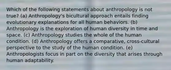 Which of the following statements about anthropology is not true? (a) Anthropology's bicultural approach entails finding evolutionary explanations for all human behaviors. (b) Anthropology is the exploration of human diversity in time and space. (c) Anthropology studies the whole of the human condition. (d) Anthropology offers a comparative, cross-cultural perspective to the study of the human condition. (e) Anthropologists focus in part on the diversity that arises through human adaptability.