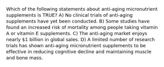 Which of the following statements about anti-aging micronutrient supplements is TRUE? A) No clinical trials of anti-aging supplements have yet been conducted. B) Some studies have found an increased risk of mortality among people taking vitamin A or vitamin E supplements. C) The anti-aging market enjoys nearly 1 billion in global sales. D) A limited number of research trials has shown anti-aging micronutrient supplements to be effective in reducing cognitive decline and maintaining muscle and bone mass.