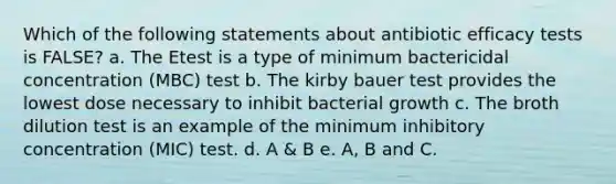 Which of the following statements about antibiotic efficacy tests is FALSE? a. The Etest is a type of minimum bactericidal concentration (MBC) test b. The kirby bauer test provides the lowest dose necessary to inhibit bacterial growth c. The broth dilution test is an example of the minimum inhibitory concentration (MIC) test. d. A & B e. A, B and C.